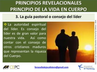 PRINCIPIOS REVELACIONALES
PRINCIPIO DE LA VIDA EN CUERPO
fenacefedejecafetero@gmail.com
ElaboradoporCoordinaciónEducativaTerritorialEjeCafetero-2016
 La autoridad espiritual
del líder. Es consejo del
líder es de gran valor para
nuestra vida. Así como
contar con el consejo de
otros cristianos maduros
que representan la riqueza
del Cuerpo.
3. La guía pastoral o consejo del líder
 