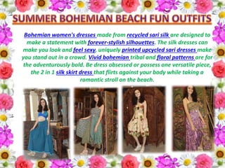 Bohemian women's dresses made from recycled sari silk are designed to
make a statement with forever-stylish silhouettes. The silk dresses can
make you look and feel sexy, uniquely printed upcycled sari dresses make
you stand out in a crowd. Vivid bohemian tribal and floral patterns are for
the adventurously bold. Be dress obsessed or possess one versatile piece,
the 2 in 1 silk skirt dress that flirts against your body while taking a
romantic stroll on the beach.
 