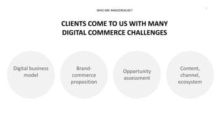 3
Digital business
model
CLIENTS COME TO US WITH MANY
DIGITAL COMMERCE CHALLENGES
WHO ARE AMAZEREALISE?
Brand-
commerce
proposition
Opportunity
assessment
Content,
channel,
ecosystem
 