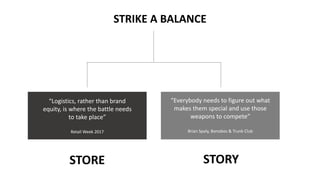 STORE STORY
“Logistics, rather than brand
equity, is where the battle needs
to take place”
Retail Week 2017
“Everybody needs to figure out what
makes them special and use those
weapons to compete”
Brian Spaly, Bonobos & Trunk Club
STRIKE A BALANCE
 