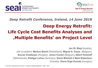  Jan W. Bleyl – Energetic Solutions and co-authors  For requests: EnergeticSolutions@email.de  18-06-20  Slide 1
Task 16 ”Energy Services”
www.ieadsm.org
16
Deep Retrofit Conference, Ireland, 14 June 2018
Deep Energy Retrofit:
Life Cycle Cost Benefits Analyses and
‚Multiple Benefits‘ on Project Level
Jan W. Bleyl (Austria),
with co-authors: Markus Bareit (Switzerland), Miguel A. Casas (Belgium),
Souran Chatterjee (Hungary), Johan Coolen (Belgium), Albert Hulshoff
(Netherlands), Rüdiger Lohse (Germany), Sarah Mitchell & Mark Robertson
(Canada), Diana Ürge-Vorsatz (Hungary)
 
