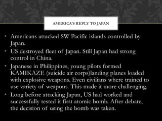 • Americans attacked SW Pacific islands controlled by
Japan.
• US destroyed fleet of Japan. Still Japan had strong
control in China.
• Japanese in Philippines, young pilots formed
KAMIKAZE (suicide air corps)landing planes loaded
with explosive weapons. Even civilians where trained to
use variety of weapons. This made it more challenging.
• Long before attacking Japan, US had worked and
successfully tested it first atomic bomb. After debate,
the decision of using the bomb was taken.
AMERICA’S REPLY TO JAPAN
 