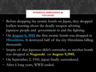 • Before dropping the atomic bomb on Japan, they dropped
leaflets warning about the deadly weapon advising
Japanese people and government to end the fighting.
• On August 6, 1945 the first atomic bomb was dropped at
Hiroshima. It destroyed half of the city Hiroshima killing
thousands.
• Inspite of that Japanese didn’t surrender, so another bomb
was dropped at Nagasaki on August 9,1945.
• On September 2, 1945, Japan finally surrendered.
• After 6 long years, WWII ended.
BOMBING HIROSHIMA &
NAGASAKI
 