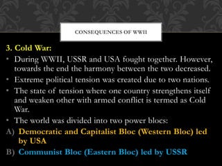 3. Cold War:
• During WWII, USSR and USA fought together. However,
towards the end the harmony between the two decreased.
• Extreme political tension was created due to two nations.
• The state of tension where one country strengthens itself
and weaken other with armed conflict is termed as Cold
War.
• The world was divided into two power blocs:
A) Democratic and Capitalist Bloc (Western Bloc) led
by USA
B) Communist Bloc (Eastern Bloc) led by USSR
CONSEQUENCES OF WWII
 