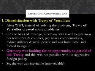 1. Dissatisfaction with Treaty of Versailles:
• After WWI, instead of solving the problem, Treaty of
Versailles created more problems.
• On the basis of revenge, Germany was asked to give away
her territories & colonies, pay heavy compensations,
reduce military & naval power and was humiliated and
forced to sign it.
• Germany was looking for an opportunity to get rid of
this Treaty and this was not possible without aggressive
foreign policy.
• So, the war was inevitable (unavoidable).
CAUSES OF SECOND WORLD WAR
 