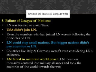 5. Failure of League of Nations:
• LN was formed to avoid Wars.
• USA didn’t join LN.
• Even the members who had joined LN weren't following the
principles of LN.
• LN could stop small nations. But bigger nations didn’t
pay attention to LN.
• Countries like Italy & Germany weren't even considering LN’s
existence.
• LN failed to maintain world peace. LN members
themselves entered into military alliances and took the
countries of the world towards the war.
CAUSES OF SECOND WORLD WAR
 