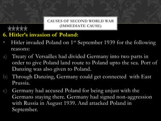 6. Hitler’s invasion of Poland:
• Hitler invaded Poland on 1st September 1939 for the following
reasons:
a) Treaty of Versailles had divided Germany into two parts in
order to give Poland land route to Poland upto the sea. Port of
Danzing was also given to Poland.
b) Through Danzing, Germany could get connected with East
Prussia.
c) Germany had accused Poland for being unjust with the
Germans staying there. Germany had signed non-aggression
with Russia in August 1939. And attacked Poland in
September.
CAUSES OF SECOND WORLD WAR
(IMMEDIATE CAUSE)
 