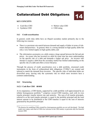 Managing Credit Risk Under The Basel III Framework 193
Copyright 2018 CapitaLogic Limited
Collateralized Debt Obligations
14
KEY CONCEPTS
• Cash flow CDO
• Synthetic CDO
• Market value CDO
• CDO rating
14 Collateralized debt obligations
14.1 Credit securitization
In general, credit risky debts have an illiquid secondary market primarily due to the
following two reasons:
• There is a persistent mis-match between demand and supply of debts in terms of risk-
return characteristics. In general, there is a strong demand on high quality debts but
only a very limited supply on high quality debts; and
• The information asymmetry on a debt creates a large spread between the bid and ask
prices. An owner who has invested in a debt for some time has more understanding
on the specific risk of a debt and demands a higher ask price. An investor who
intends to acquire a debt from the secondary market has limited understanding on the
specific risk of a debt and offers a lower bid price.
Through the process of credit securitization over a debt portfolio, structured credit
instruments in the form of collateralized debt obligations (“CDOs”) are created and
tailored to match the demand from investors. The specific risks of individual debts are
diversified away, leaving only the systematic risk on which most investors have a
common understanding.
14.2 Structuring
14.2.1 Cash flow CDO ★★★★★★★★★★★★
At its origination, a CDO family, supported by a debt portfolio well approximated by an
infinite homogeneous portfolio,36
comprises several CDO tranches, each with its own
tranche principal, tranche interest rate and seniority. The sum of all tranche principals,
referred to as the total tranche principal, is equal to the portfolio principal and the total
interest amount to be distributed to the CDO tranches is equal to the sum of interests
generated by the portfolio principal.
36
The theories for modelling CDOs created by a heterogeneous portfolio are not well developed. The high
model error makes such kind of CDOs less welcome to the CDO market, in particular after the financial
tsunami 2008.
 