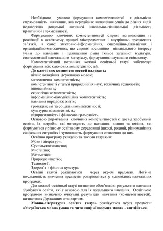 Необхідною умовою формування компетентностей є діяльнісна
спрямованість навчання, яка передбачає включення учнів до різних видів
педагогічно доцільної активної навчально-пізнавальної діяльності,
практичної спрямованості.
Формуванню ключових компетентностей сприяє встановлення та
реалізації в освітньому процесі міжпредметних і внутрішньо предметних
зв’язків, а саме: змістовно-інформаційних, операційно-діяльнісних і
організаційно-методичних, що сприяє посиленню пізнавального інтересу
учнів до навчання і підвищенню рівня їхньої загальної культури,
систематизації навчального матеріалу, формуванню наукового світогляду.
Компетентнісний потенціал кожної освітньої галузі забезпечує
формування всіх ключових компетентностей.
До ключових компетентностей належать:
вільне володіння державною мовою;
математична компетентність;
компетентності у галузі природничих наук, технічних технологій;
інноваційність;
екологічна компетентність;
інформаційно-комунікаційна компетентність;
навчання впродовж життя;
громадянські та соціальні компетентності;
культурна компетентність;
підприємливість і фінансова грамотність.
Основою формування ключових компетентностей є досвід здобувачів
освіти, їх потреби, які мотивують до навчання, знання та вміння, які
формуються у різному освітньому середовищі (школі, родині), різноманітних
соціальних ситуаціях і зумовлюють формування ставлення до них.
Освітню програму укладено за такими галузями:
Мови і літератури;
Суспільствознавство;
Мистецтво;
Математика;
Природознавство;
Технології;
Здоров’я і фізична культура.
Освітні галузі реалізуються через окремі предмети. Логічна
послідовність вивчення предметів розкривається у відповідних навчальних
програмах.
Для кожної освітньої галузі визначено обов’язкові результати навчання
здобувачів освіти, які є основою для їх подальшого навчання. Освітньою
програмою визначено очікувані результати навчання (компетентностей),
визначених Державним стандартом.
Мовно-літературна освітня галузь реалізується через предмети:
«Українська мова» (мова та читання); «Іноземна мова» - англійська.
 