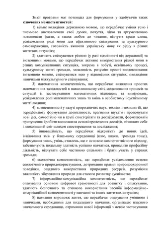Зміст програми має потенціал для формування у здобувачів таких
ключових компетентностей:
1) вільне володіння державною мовою, що передбачає уміння усно і
письмово висловлювати свої думки, почуття, чітко та аргументовано
пояснювати факти, а також любов до читання, відчуття краси слова,
усвідомлення ролі мови для ефективного спілкування та культурного
самовираження, готовність вживати українську мову як рідну в різних
життєвих ситуаціях;
2) здатність спілкуватися рідною (у разі відмінності від державної) та
іноземними мовами, що передбачає активне використання рідної мови в
різних комунікативних ситуаціях, зокрема в побуті, освітньому процесі,
культурному житті громади, можливість розуміти прості висловлювання
іноземною мовою, спілкуватися нею у відповідних ситуаціях, оволодіння
навичками міжкультурного спілкування;
3) математична компетентність, що передбачає виявлення простих
математичних залежностей в навколишньому світі, моделювання процесів та
ситуацій із застосуванням математичних відношень та вимірювань,
усвідомлення ролі математичних знань та вмінь в особистому і суспільному
житті людини;
4) компетентності у галузі природничих наук, техніки і технологій, що
передбачають формування допитливості, прагнення шукати і пропонувати
нові ідеї, самостійно чи в групі спостерігати та досліджувати, формулювати
припущення і робитивисновкина основі проведених дослідів, пізнавати себе
і навколишній світ шляхом спостереження та дослідження;
5) інноваційність, що передбачає відкритість до нових ідей,
ініціювання змін у близькому середовищі (клас, школа, громада тощо),
формування знань, умінь, ставлень, що є основою компетентнісного підходу,
забезпечують подальшу здатність успішно навчатися, провадити професійну
діяльність, відчувати себе частиною спільноти і брати участь у справах
громади;
6) екологічна компетентність, що передбачає усвідомлення основи
екологічного природокористування, дотримання правил природоохоронної
поведінки, ощадного використання природних ресурсів, розуміючи
важливість збереження природи для сталого розвитку суспільства;
7) інформаційно-комунікаційна компетентність, що передбачає
опанування основою цифрової грамотності для розвитку і спілкування,
здатність безпечного та етичного використання засобів інформаційно-
комунікаційної компетентності у навчанні та інших життєвих ситуаціях;
8) навчання впродовж життя, що передбачає опанування уміннями і
навичками, необхідними для подальшого навчання, організацію власного
навчального середовища, отримання нової інформації з метою застосування
 