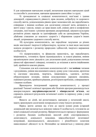 її для оцінювання навчальних потреб, визначення власних навчальних цілей
та способів їх досягнення, навчання працювати самостійно і в групі;
9) громадянські та соціальні компетентності, пов’язані з ідеями
демократії, справедливості, рівності, прав людини, добробуту та здорового
способу життя, усвідомленням рівних прав і можливостей, що передбачають
співпрацю з іншими особами для досягнення спільної мети, активність в
житті класу і школи, повагу до прав інших осіб, уміння діяти в конфліктних
ситуаціях, пов’язаних з різними проявами дискримінації, цінувати культурне
розмаїття різних народів та ідентифікацію себе як громадянина України,
дбайливе ставлення до власного здоров’я і збереження здоров’я інших
людей, дотримання здорового способу життя;
10) культурна компетентність, що передбачає залучення до різних
видів мистецької творчості (образотворче, музичне та інші види мистецтв)
шляхом розкриття і розвитку природних здібностей, творчого вираження
особистості;
11) підприємливість та фінансова грамотність, що передбачають
ініціативність, готовність брати відповідальність за власні рішення, вміння
організовувати свою діяльність для досягнення цілей, усвідомлення етичних
цінностей ефективної співпраці, готовність до втілення в життя ініційованих
ідей, прийняття власних рішень.
Спільними для всіх ключових компетентностей є такі вміння: читання
з розумінням, уміння висловлювати власну думку усно і письмово, критичне
та системне мислення, творчість, ініціативність, здатність логічно
обґрунтовувати позицію, вміння конструктивно керувати емоціями,
оцінювати ризики, приймати рішення, розв'язуватипроблеми, співпрацювати
з іншими особами.
Враховуючи інтегрований характер компетентності, у процесі
реалізації Типової освітньої програми або Освітніх програм рекомендується
використовувати внутрішньопредметні і міжпредметні зв’язки, які
сприяють цілісності результатів початкової освіти та переносу умінь у нові
ситуації.
Вимоги до дітей, які розпочинають навчання у початковій школі,
мають враховувати досягнення попереднього етапу їхнього розвитку.
Період життя дитини від п’яти до шести (семи) років (старший
дошкільний вік) визначається цілісною зміною її особистості, готовністю до
нової соціальної ситуації розвитку. Пріоритетом цього процесує формування
і розвиток базових особистісних якостей дітей: спостережливості,
допитливості, довільності поведінки, міжособистісної позитивної
комунікації, відповідальності, діяльнісного і різнобічного освоєння
навколишньої дійсності та ін. Потенційно це виявляється у певному рівні
 