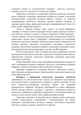 готовності дитини до систематичного навчання – фізичної, соціальної,
емоційно-ціннісної, пізнавальної, мовленнєвої, творчої.
Зберігаючи наступність із дошкільним періодом дитинства, початкова
школа забезпечує подальше становлення особистості дитини, її фізичний,
інтелектуальний, соціальний розвиток; формує здатність до творчого
самовираження, критичного мислення, виховує ціннісне ставлення до
держави, рідного краю, української культури, пошанування своєї гідності та
інших людей, збереження здоров’я.
Згідно із Законом України «Про освіту», на основі Державного
стандарту й Типової освітньої програми заклади освіти, наукові установи та
інші суб’єкти освітньої діяльності можуть розробляти освітні програми –
єдиний комплекс освітніх компонентів (предметів, індивідуальних проектів,
контрольних заходів тощо), спланованих і організованих для досягнення
визначених результатів навчання. Освітні програми можуть відрізнятися від
Типової освітньої програми послідовністю викладання навчального
матеріалу, обсягом його вивчення, наявністю додаткових компонентів змісту
або використанням оригінальних форм, методів і засобів навчання.
Розподіл навчальних годин за темами, розділами, вибір форм і методів
навчання вчитель визначає самостійно, враховуючи конкретні умови роботи,
забезпечуючи водночас досягнення конкретних очікуваних результатів,
зазначених у програмі.
Освітні програми можуть мати корекційно-розвивальний складник для
осіб з особливими освітніми потребами. Для дітей з особливими потребами
тривалість здобуття початкової освіти може бути подовжена.
Програми інваріантного складника Базового навчального плану є
обов’язковимидля використання в загальноосвітніх навчальних закладах усіх
типів і форм власності.
Контроль і оцінювання навчальних досягнень здобувачів
здійснюються на суб’єкт-суб’єктних засадах, що передбачає систематичне
відстеження їхнього індивідуального розвитку у процесі навчання. За цих
умов контрольно-оцінювальна діяльність набуває для здобувачів
формувального характеру. Контроль спрямований на пошук ефективних
шляхів поступу кожного здобувача у навчанні, а визначення особистих
результатів здобувачів не передбачає порівняння із досягненнями інших і не
підлягає статистичному обліку з боку адміністративних органів.
Упродовж навчання в початковій школі здобувачі освіти опановують
способи самоконтролю, саморефлексії і самооцінювання, що сприяє
вихованню відповідальності, розвитку інтересу, своєчасному виявленню
прогалин у знаннях, уміннях, навичках та їх корекції.
 