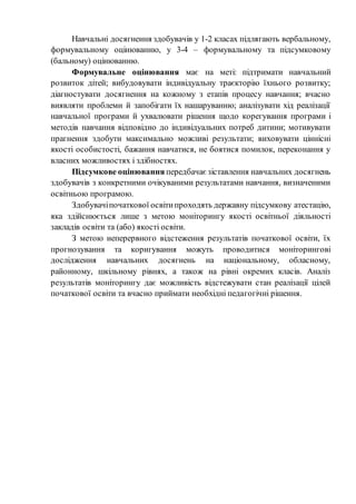 Навчальні досягнення здобувачів у 1-2 класах підлягають вербальному,
формувальному оцінюванню, у 3-4 – формувальному та підсумковому
(бальному) оцінюванню.
Формувальне оцінювання має на меті: підтримати навчальний
розвиток дітей; вибудовувати індивідуальну траєкторію їхнього розвитку;
діагностувати досягнення на кожному з етапів процесу навчання; вчасно
виявляти проблеми й запобігати їх нашаруванню; аналізувати хід реалізації
навчальної програми й ухвалювати рішення щодо корегування програми і
методів навчання відповідно до індивідуальних потреб дитини; мотивувати
прагнення здобути максимально можливі результати; виховувати ціннісні
якості особистості, бажання навчатися, не боятися помилок, переконання у
власних можливостях і здібностях.
Підсумкове оцінювання передбачає зіставлення навчальних досягнень
здобувачів з конкретними очікуваними результатами навчання, визначеними
освітньою програмою.
Здобувачіпочаткової освітипроходять державну підсумкову атестацію,
яка здійснюється лише з метою моніторингу якості освітньої діяльності
закладів освіти та (або) якості освіти.
З метою неперервного відстеження результатів початкової освіти, їх
прогнозування та коригування можуть проводитися моніторингові
дослідження навчальних досягнень на національному, обласному,
районному, шкільному рівнях, а також на рівні окремих класів. Аналіз
результатів моніторингу дає можливість відстежувати стан реалізації цілей
початкової освіти та вчасно приймати необхідні педагогічні рішення.
 