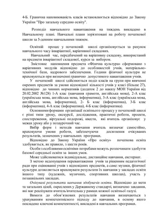 4-Б. Гранична наповнюваність класів встановлюється відповідно до Закону
України "Про загальну середню освіту".
Розподіл навчального навантаження на тиждень викладено в
Навчальному плані. Навчальні плани зорієнтовані на роботу початкової
школи за 5-денним навчальними тижнем.
Освітній процес у початковій школі організовується за рахунок
навчального часу інваріантної, варіативної складових.
Навчальний час, передбачений на варіативну складову, використаний
на предмети інваріантної складової, курси за вибором.
Змістовне наповнення предмета «Фізична культура» сформовано з
варіативних модулів відповідно до особливостей учнів, матеріально-
технічної бази, кадрового забезпечення. Години фізичної культури не
враховуються при визначенні гранично допустимого навантаження учнів.
У початковій школі здійснюється поділ класів на групи при вивченні
окремих предметів за умови відповідної кількості учнів у класі (більше 27),
відповідно до чинних нормативів (додаток 2 до наказу МОН України від
20.02.2002 №128) 1-А клас (навчання грамоти, англійська мова), 2-А клас
(українська мова, англійська мова, інформатика), 3-А клас (українська мова,
англійська мова, інформатика), 2- Б клас (інформатика), 3-Б клас
(інформатика), 4-А клас (інформатика), 4-Б клас (інформатика).
Основнимиформами організації освітнього процесу у початковій школі
є різні типи уроку, екскурсії, дослідження, практичні роботи, проекти,
спостереження, віртуальні подорожі, квести, які вчитель організовує у
межах уроку або у позаурочний час.
Вибір форм і методів навчання вчитель визначає самостійно,
враховуючи умови роботи, забезпечуючи досягнення очікуваних
результатів, зазначених у навчальних програмах.
Відповідно до Закону України «Про освіту» початкова освіта
здобувається, як правило, з шести років.
Особиз особливимиосвітніми потребамиможуть розпочинати здобуття
базової середньої освіти за інших умов.
Може здійснюватися індивідуальне, дистанційне навчання, екстернат.
З метою недопущення перевантаження учнів за рішенням педагогічної
ради при оцінюванні учнів з відповідних предметів, а саме: музики, фізичної
культури дозволяється враховувати результати їх навчання у закладах освіти
іншого типу (художніх, музичних, спортивних школах), участь у
позашкільних закладах.
Очікувані результати навчання здобувачів освіти. Відповідно до мети
та загальних цілей, окреслених у Державному стандарті, визначено завдання,
які має реалізувати вчитель/вчителька у рамках кожної освітньої галузі.
Вимоги до обов’язкових результатів навчання визначаються з
урахуванням компетентнісного підходу до навчання, в основу якого
покладено ключові компетентності, викладені в навчальних програмах.
 