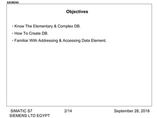 September 28, 2018SIMATIC S7
SIEMENS LTD EGYPT
2/14
SIEMENS
Objectives
- Know The Elementary & Complex DB.
- How To Create DB.
- Familiar With Addressing & Accessing Data Element.
 