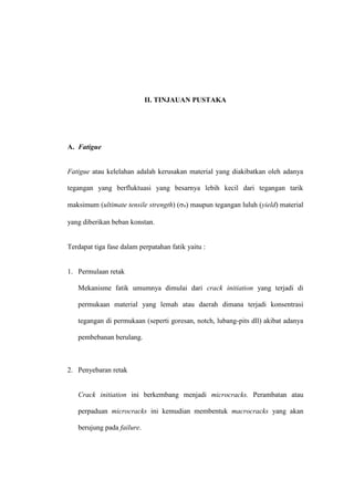 II. TINJAUAN PUSTAKA
A. Fatigue
Fatigue atau kelelahan adalah kerusakan material yang diakibatkan oleh adanya
tegangan yang berfluktuasi yang besarnya lebih kecil dari tegangan tarik
maksimum (ultimate tensile strength) (u) maupun tegangan luluh (yield) material
yang diberikan beban konstan.
Terdapat tiga fase dalam perpatahan fatik yaitu :
1. Permulaan retak
Mekanisme fatik umumnya dimulai dari crack initiation yang terjadi di
permukaan material yang lemah atau daerah dimana terjadi konsentrasi
tegangan di permukaan (seperti goresan, notch, lubang-pits dll) akibat adanya
pembebanan berulang.
2. Penyebaran retak
Crack initiation ini berkembang menjadi microcracks. Perambatan atau
perpaduan microcracks ini kemudian membentuk macrocracks yang akan
berujung pada failure.
 