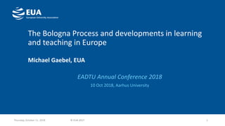 The Bologna Process and developments in learning
and teaching in Europe
Michael Gaebel, EUA
EADTU Annual Conference 2018
10 Oct 2018, Aarhus University
1Thursday, October 11, 2018 © EUA 2017
 