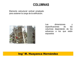 COLUMNAS
Ing° M. Huayanca Hernández
Las dimensiones y
especificaciones de las
columnas dependerán de los
esfuerzos a los que están
expuestos
Elemento estructural vertical empleado
para sostener la carga de la edificación.
 