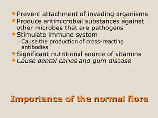 Importance of the normal floraImportance of the normal flora
Prevent attachment of invading organisms
Produce antimicrobial substances against
other microbes that are pathogens
Stimulate immune system
◦ Cause the production of cross-reacting
antibodies
Significant nutritional source of vitamins
Cause dental caries and gum disease
 