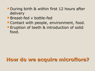 How do we acquire microflora?How do we acquire microflora?
During birth & within first 12 hours after
delivery
Breast-fed v bottle-fed
Contact with people, environment, food.
Eruption of teeth & introduction of solid
food.
 