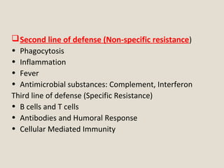 First line of defense (Non-specific resistance)
• Physical and Chemical Defenses
• Normal Flora
Second line of defense (Non-specific resistance)
• Phagocytosis
• Inflammation
• Fever
• Antimicrobial substances: Complement, Interferon
Third line of defense (Specific Resistance)
• B cells and T cells
• Antibodies and Humoral Response
• Cellular Mediated Immunity
 