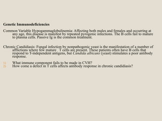 Genetic Immunodeficiencies
Common Variable Hypogammaglobulinemia: Affecting both males and females and occurring at
any age, this disease is manifest by repeated pyrogenic infections. The B cells fail to mature
to plasma cells. Passive Ig is the common treatment.
Chronic Candidiasis: Fungal infection by nonpathogenic yeast is the manifestation of a number of
afflictions where few mature T cells are present. These patients often have B cells that
respond to T-independent antigens, but Candida albicans (yeast) stimulates a poor antibody
response.
1) What immune component fails to be made in CVH?
2) How come a defect in T cells affects antibody response in chronic candidiasis?
 