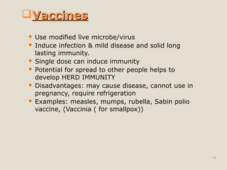 44
 Use modified live microbe/virus
 Induce infection & mild disease and solid long
lasting immunity.
 Single dose can induce immunity
 Potential for spread to other people helps to
develop HERD IMMUNITY
 Disadvantages: may cause disease, cannot use in
pregnancy, require refrigeration
 Examples: measles, mumps, rubella, Sabin polio
vaccine, (Vaccinia ( for smallpox))
VaccinesVaccines
 