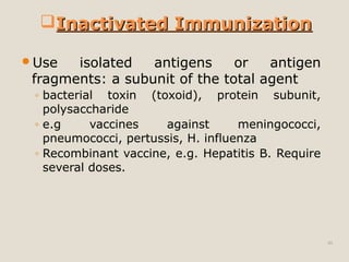 46
Use isolated antigens or antigen
fragments: a subunit of the total agent
◦ bacterial toxin (toxoid), protein subunit,
polysaccharide
◦ e.g vaccines against meningococci,
pneumococci, pertussis, H. influenza
◦ Recombinant vaccine, e.g. Hepatitis B. Require
several doses.
Inactivated ImmunizationInactivated Immunization
 
