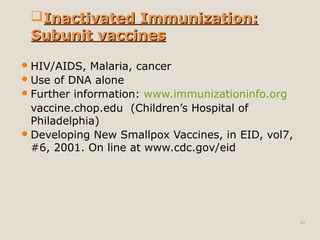 49
HIV/AIDS, Malaria, cancer
Use of DNA alone
Further information: www.immunizationinfo.org
vaccine.chop.edu (Children’s Hospital of
Philadelphia)
Developing New Smallpox Vaccines, in EID, vol7,
#6, 2001. On line at www.cdc.gov/eid
Inactivated Immunization:Inactivated Immunization:
Subunit vaccinesSubunit vaccines
 