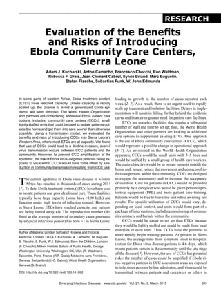 Emerging Infectious Diseases • www.cdc.gov/eid • Vol. 21, No. 3, March 2015	 393
In some parts of western Africa, Ebola treatment centers
(ETCs) have reached capacity. Unless capacity is rapidly
scaled up, the chance to avoid a generalized Ebola epi-
demic will soon diminish. The World Health Organization
and partners are considering additional Ebola patient care
options, including community care centers (CCCs), small,
lightly staffed units that could be used to isolate patients out-
side the home and get them into care sooner than otherwise
possible. Using a transmission model, we evaluated the
benefits and risks of introducing CCCs into Sierra Leone’s
Western Area, where most ETCs are at capacity. We found
that use of CCCs could lead to a decline in cases, even if
virus transmission occurs between CCC patients and the
community. However, to prevent CCC amplification of the
epidemic, the risk of Ebola virus–negative persons being ex-
posed to virus within CCCs would have to be offset by a re-
duction in community transmission resulting from CCC use.
The current epidemic of Ebola virus disease in western
Africa has resulted in thousands of cases during 2014
(1). To date, Ebola treatment centers (ETCs) have been used
to isolate patients and provide clinical care. These facilities
typically have large capacity (some have >100 beds) and
function under high levels of infection control. However,
in Sierra Leone, ETCs have reached capacity, and patients
are being turned away (1). The reproduction number (de-
fined as the average number of secondary cases generated
by a typical infectious person) has been >1 in Sierra Leone,
leading to growth in the number of cases reported each
week (2–4). As a result, there is an urgent need to rapidly
scale up treatment and isolation facilities. Delays in imple-
mentation will result in falling further behind the epidemic
curve and in an even greater need for patient care facilities.
ETCs are complex facilities that require a substantial
number of staff and time to set up; thus, the World Health
Organization and other partners are looking at additional
care options to supplement existing ETCs. One approach
is the use of Ebola community care centers (CCCs), which
would represent a possible change in operational approach
(5–7). As envisioned in the World Health Organization
approach, CCCs would be small units with 3–5 beds and
would be staffed by a small group of health care workers.
The main objective would be to isolate patients outside the
home and, hence, reduce the movement and contacts of in-
fectious persons within the community. CCCs are designed
to engage the community and to increase the acceptance
of isolation. Care for patients in CCCs would be provided
primarily by a caregiver who would be given personal pro-
tective equipment (PPE) and basic patient care training.
Patients would be free to leave the unit while awaiting test
results. The specific utilization of CCCs would vary, de-
pending on local context, and units would form part of a
package of interventions, including monitoring of commu-
nity contacts and burials within the community.
CCCs would be easier to set up than ETCs because
they would be lightly staffed and could be made from local
materials or even tents. Thus, CCCs have the potential to
more rapidly begin treating patients. At present in Sierra
Leone, the average time from symptom onset to hospital-
ization for Ebola virus disease patients is 4.6 days, which
means patients remain in the community until the late stage
of the disease (4). However, the use of CCCs has potential
risks: the number of cases could be amplified if Ebola vi-
rus–negative patients in CCC assessment areas are exposed
to infectious persons before admission, and virus could be
transmitted between patients and caregivers or others in
Evaluation of the Benefits
and Risks of Introducing
Ebola Community Care Centers,
Sierra Leone
Adam J. Kucharski, Anton Camacho, Francesco Checchi, Ron Waldman,
Rebecca F. Grais, Jean-Clement Cabrol, Sylvie Briand, Marc Baguelin,
Stefan Flasche, Sebastian Funk, W. John Edmunds
Author affiliations: London School of Hygiene and Tropical
Medicine, London, UK (A.J. Kucharski, A. Camacho, M. Baguelin,
S. Flasche, S. Funk, W.J. Edmunds); Save the Children, London
(F. Checchi); Milken Institute School of Public Health, George
Washington University, Washington, DC, USA (R. Waldman);
Epicentre, Paris, France (R.F. Grais); Médecins sans Frontières,
Geneva, Switzerland (J.-C. Cabrol); World Health Organization,
Geneva (S. Briand)
DOI: http://dx.doi.org/10.3201/eid2103.141892
RESEARCH
 