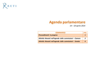 Agenda parlamentare
14 – 18 aprile 2014
SOMMARIO pag.
Provvedimenti in progress 1
Attività rilevanti nell’agenda delle commissioni – Camera 2
Attività rilevanti nell’agenda delle commissioni – Senato 6
 