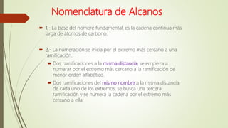 Nomenclatura de Alcanos
 1.- La base del nombre fundamental, es la cadena continua más
larga de átomos de carbono.
 2.- La numeración se inicia por el extremo más cercano a una
ramificación.
 Dos ramificaciones a la misma distancia, se empieza a
numerar por el extremo más cercano a la ramificación de
menor orden alfabético.
 Dos ramificaciones del mismo nombre a la misma distancia
de cada uno de los extremos, se busca una tercera
ramificación y se numera la cadena por el extremo más
cercano a ella.
 