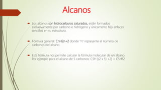 Alcanos
 Los alcanos son hidrocarburos saturados, están formados
exclusivamente por carbono e hidrógeno y únicamente hay enlaces
sencillos en su estructura.
 Fórmula general: CnH2n+2 donde “n” represente el número de
carbonos del alcano.
 Esta fórmula nos permite calcular la fórmula molecular de un alcano.
Por ejemplo para el alcano de 5 carbonos: C5H [(2 x 5) +2] = C5H12
 