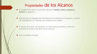 Propiedades de los Alcanos
 El estado físico de los 4 primeros alcanos: metano, etano, propano y
butano es gaseoso.
 Del pentano al hexadecano (16 átomos de carbono) son líquidos y a partir
de heptadecano (17 átomos de carbono) son sólidos.
 El punto de fusión, de ebullición y la densidad aumentan conforme
aumenta el número de átomos de carbono.
 Son insolubles en agua
 