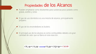Propiedades de los Alcanos
 Pueden emplearse como disolventes para sustancias poco polares como
grasas, aceites y ceras.
 El gas de uso doméstico es una mezcla de alcanos, principalmente
propano.
 El gas de los encendedores es butano.
 El principal uso de los alcanos es como combustibles debido a la gran
cantidad de calor que se libera en esta reacción.
 