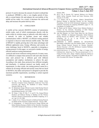 ISSN: 2277 – 9043
                              International Journal of Advanced Research in Computer Science and Electronics Engineering
                                                                                             Volume 1, Issue 5, July 2012
protocol. It used to decrease the amount of control overhead that                     Systems, 2004.
                                                                                [6]. M.C.C. De, H. Gossain, D.P. Agrawal, Multicast over Wireless
is produced. OPHMR is, after a very lengthy period of time,
                                                                                      Mobile Ad-hoc Networks: Present and Future Directions, IEEE
able to extend battery life and enhance the survivability of the                      Network, 52–59, 2003.
mobile ad hoc nodes. As a result, it decreases the end-to-end                   [7]. J. G. Jetcheva and D. B. Johnson: Adaptive Demand-Driven
delay and increases the packet delivery ratio.                                        Multicast Routing in Multi-Hop Wireless Ad Hoc Networks,
                                                                                      Proceedings of the 2nd ACM International Symposium on Mobile
                                                                                      andAd-hoc Networking & Computing (MobiHOC), pages 33 - 44,
                        IV.     CONCLUSION                                            Long Beach, CA, October 2001.
                                                                                [8]. M. Maleki and M. Pedram, Lifetime-Aware Multicast Routing in
A mobile ad hoc network (MANET) consists of autonomous                                Wireless Ad hoc Networks, Proceedings of IEEE Wireless
                                                                                      Communications and Networking Conference, 2004.
mobile nodes, each of which communicates directly with the
                                                                                [9]. Adel Ben Mnaouer, Lei Chen, Chuan Heng Foh, Juki Wirawan
nodes within its wireless range or indirectly with other nodes in                     Tantra, "OPHMR: An Optimized Polymorphic Hybrid Multicast
a network. In order to facilitate secure and reliable                                 Routing Protocol for MANET," IEEE Transactions on Mobile
communication within a MANET, an efficient routing protocol                           Computing, vol. 6, no. 5, pp. 551-562, May 2007,
                                                                                      doi:10.1109/TMC.2007.1030
is required to discover routes between mobile nodes. The field
                                                                                [10]. CHRISTINE E. JONES, KRISHNA M. SIVALINGAM,
of MNAET is rapidly growing due to the many advantages and                            PRATHIMA AGRAWAL and JYH CHENG CHEN, “A Survey of
different application areas. Energy efficiency and security are                       Energy Efficient Network Protocols for Wireless Networks”,
some challenges faced in MANETs, especially in designing a                            Wireless Networks 7, 343–358, 2001Kluwer Academic Publishers.
                                                                                      Manufactured in The Netherlands.
routing protocol. In this paper, we surveyed a number of energy
                                                                                [11]. Garcia-Luna-Aceves, J.J. Madruga, E.L. Dept. of Comput. Eng.,
efficient multicast routing International                                             California Univ., Santa Cruz, CA, “The core-assisted mesh 11] C. C.
 protocols and secure multicast routing protocols. In many cases,                     Chiang, M. Gerla, and L. Zhang, “Adaptive shared tree multicast in
it is difficult to compare these protocols with each other directly                   mobile wireless networks,” Proceeding of GLOBECOM, pp. 1817–
                                                                                      1822, November1998. Protocol” 06 August 2002.
since each protocol has a different goal with different
assumptions and employs mechanisms to achieve the goal.
According to the study, these protocols have different strengths
and drawbacks. A multicast protocol can hardly satisfy all
requirements. In other words, one routing protocol cannot be a
solution for all energy efficient and security issues that are faced
in MANETs, but rather each protocol is designed to provide the
maximum possible requirements, according to certain required
scenarios.
                        V.     REFERENCES

    [1]. X. Chen, J. Wu, Multicasting Techniques in Mobile Ad-hoc
         Networks, Computer Science Department, South-west Texas State
         University, San Marcos, The Handbook of Ad-hoc Wireless
         Networks (2003) pp. 25–40.
    [2]. M. Mohammed, Energy Efficient Location Aided Routing Protocol
         for Wireless MANETs, International Journal of Computer Science
         and Information Security, vol. 4, 2009.
    [3]. M. Cheng, J. Shun, M. Min, Y. Li and W. Wu, Energy-Efficient
         Broadcast and Multicast Routing in Multihop Ad Hoc Wireless
         Networks, Wireless Communications and Mobile Computing, vol. 6,
         no. 2, pp. 213–223, 2006.
    [4]. L Junhai, X Liu, Y Danxia, Research on Multicast Routing Protocols
         for Mobile Ad-Hoc Networks Computer Networks – Elsevier, 2008.
    [5]. R. Vaishampayan, J.J. Garcia-Luna-Aceves, Energy Efficient and
         Robust Multicast Routing in Mobile Ad Hoc Networks, Proceedings
         of the IEEE International Conference on Mobile Ad-hoc and Sensor


                                                                                                                                                     19

                                                        All Rights Reserved © 2012 IJARCSEE
 