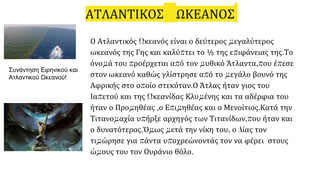 ΑΤΛΑΝΤΙΚΟΣ ΩΚΕΑΝΟΣ
Ο Ατλαντικός Ωκεανός είναι ο δεύτερος μεγαλύτερος
ωκεανός της Γης και καλύπτει το ⅕ της επιφάνειας της.Το
όνομά του προέρχεται από τον μυθικό Άτλαντα,που έπεσε
στον ωκεανό καθώς γλίστρησε από το μεγάλο βουνό της
Αφρικής στο οποίο στεκόταν.Ο Άτλας ήταν γιος του
Ιαπετού και της Ωκεανίδας Κλυμένης και τα αδέρφια του
ήταν ο Προμηθέας ,ο Επιμηθέας και ο Μενοίτιος.Κατά την
Τιτανομαχία υπήρξε αρχηγός των Τιτανίδων,που ήταν και
ο δυνατότερος.Όμως μετά την νίκη του, ο Δίας τον
τιμώρησε για πάντα υποχρεώνοντάς τον να φέρει στους
ώμους του τον Ουράνιο θόλο.
Συνάντηση Ειρηνικού και
Ατλαντικού Ωκεανού!
 