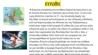 ΕΥΡΩΠΗ
Η Ευρώπη αποκαλούμενη συνήθως Γηραιά ήπειρος,είναι η 4η
σε έκταση ήπειρος του πλανήτη μας,η οποία είναι 10.500.000
τ.χλμ.Καλύπτει περίπου το 7% της συνολικής ξηράς της
Γης.Πήρε το όνομα αυτό,σύμφωνα με την ελληνική μυθολογία,
από την Ευρώπη,κόρη του Φοίνικα και της Τηλέφασσας,η
οποία ήταν πάρα πολύ όμορφη. Ο μύθος λέει,πως κάποια μέρα
η Ευρώπη μαζί με τις φίλες της πήγαν να μαζέψουν άνθη σ’ ένα
αγρό στην ακρογιαλιά της Φοινίκης.Εκεί την είδε ο Δίας, ο
οποίος θαμπώθηκε τόσο πολύ από την ομορφιά της, που
μεταμορφώθηκε σε ήμερο λευκό ταύρο για να την
πλησιάσει.Έπειτα η Ευρώπη χάιδεψε τον ταύρο και ανέβηκε
στη ράχη του.Τότε,ο Δίας πολύ γρήγορα έπεσε στη θάλασσα για
να μην κατέβει η όμορφη Ευρώπη.Από την Φοινίκη ο Δίας
κολύμπησε ως την Γόρτυνα της Κρήτης.Εκεί της αποκάλυψε
 