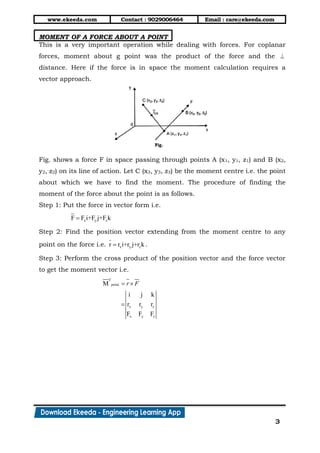 www.ekeeda.com Contact : 9029006464 Email : care@ekeeda.com
3
MOMENT OF A FORCE ABOUT A POINT
This is a very important operation while dealing with forces. For coplanar
forces, moment about g point was the product of the force and the 
distance. Here if the force is in space the moment calculation requires a
vector approach.
Fig. shows a force F in space passing through points A (x1, y1, z1) and B (x2,
y2, z2) on its line of action. Let C (x3, y3, z3) be the moment centre i.e. the point
about which we have to find the moment. The procedure of finding the
moment of the force about the point is as follows.
Step 1: Put the force in vector form i.e.
x y zF F i+F j+F k
Step 2: Find the position vector extending from the moment centre to any
point on the force i.e. x y zr r i+r j+r k .
Step 3: Perform the cross product of the position vector and the force vector
to get the moment vector i.e.
F
point
x y z
x y z
M
i j k
r r r
F F F
r F 

 