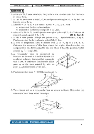 www.ekeeda.com Contact : 9029006464 Email : care@ekeeda.com
4
EXERCISE 1
1. A force of 50 N acts parallel to the y axis in the -ve direction. Put the force
in vector form.
2. A 130 KN force acts at B (12, O, O) and passes through C (0, 3, 4). Put the
force in vector form.
3. A force F = (3i -4j 12 + k) N acts at a point A (1,-2, 3) m. Find
a. moment of the force about origin.
b. moment of the force about point B (2, l,2)m.
4. A force F = 80 i + 50 j - 60 k passes through a point A (6, 2, 6). Compute its
moment about a point B (8, 1, 4) (M. U. Dec12)
5. A 700 N force passes through two points A (-5,-1, 4) towards B (1, 2, 6) m.
Find moment of the force about a point C (2,-2, 1)m.
6. A force of magnitude 1200 N passes from A (2, -4, 6) to B (-3, 2, 3).
Calculate the moment of this force about the origin. Also determine the
component of this force along the line AC where C has the position vector
defined by cr i 2j 3kN    .
7. A rectangular plate is supported by
brackets to the wall at A and B by wire CD
as shown in figure. Knowing that tension in
wire is 2OO N determine the moment about
point A, of the force exerted by wire on
point C. All dimensions are in mm.
8. Find moment of force P = 500 N about point H.
9. Three forces act on a rectangular box as shown in figure. Determine the
moment of each force about the origin.
 