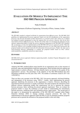 International Journal of Software Engineering & Applications (IJSEA), Vol.10, No.2, March 2019
DOI: 10.5121/ijsea.2019.10201 1
EVALUATION OF MODELS TO IMPLEMENT THE
ISO 9001 PROCESS APPROACH
Nuha El-Khalili
Department of Software Engineering, University of Petra, Amman, Jordan
ABSTRACT
The ISO 9001 standard is adopted worldwide by organizations from different sectors. The ISO 9001:2015
guidelines for implementing the process approach require not only the identification of the organization
processes, but also the description of their interactions as a network system. Flow charts are a common
tool adopted in quality management to show the sequence flow of a process. However, they do not show
interrelations between different processes. The first aim of this study is to investigate the utilization of some
software engineering models to satisfy the process approach requirement in the ISO 9001:2015 standard.
The second aim is to show the implementation of the ISO 9001:2015 process approach and the "Plan-Do-
Check-Act" (PDCA) cycle to manage academic programs processes as a case study and to present how the
proposed models can be utilized to describe the interactions between processes. Finally, the study used a
semi-structured interview methodology to evaluate the proposed models based on three criteria:
understandability, modifiability and process improvement.
KEYWORDS
ISO 9001:2015; process approach; Software engineering models; Academic Program Management; semi-
structured interview
1. INTRODUCTION
Adopting ISO 9001 standard inflects many benefits for an organization such as clear structure of
processes, tasks and responsibilities inside the organization, which facilitate decision making and
improvements to achieve efficiency. All these benefits lead to an increase in the quality of the
organization’s services. The percentage of the adoption of the ISO 9001standared has been
fluctuating worldwide over the years since 1993. The number of certificates issued in 2017 was
1,058,504 [1].
There are three core concepts in the ISO 9001: 2015: the process approach, risk-based thinking,
and management of the processes using “PDCA”. Usually, when implementing the process
approach, identifying the processes in the organization is intuitive. However, describing the
interrelations between processes is usually overlooked. This paper proposes the utilization of four
different software engineering models that organizations can use to represent the relations
between processes, hence satisfying the process approach requirement. Then, we evaluate the
proposed models to assess the usefulness of each model in understanding the interrelations
between processes, modifying them and facilitating process improvement. The second goal of
this paper is to demonstrate the applicability of the ISO 9001:2015 standard within Higher
Education Institutes (HEI) to manage academic programs processes. We show the
implementation of the process approach within the PDCA cycle for managing academic programs
processes and we present the utilization of the proposed models in this case study.
 