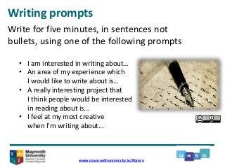 Writing prompts
www.maynoothuniversity.ie/library
Write for five minutes, in sentences not
bullets, using one of the following prompts
• I am interested in writing about…
• An area of my experience which
I would like to write about is…
• A really interesting project that
I think people would be interested
in reading about is…
• I feel at my most creative
when I’m writing about…
 
