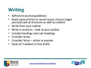Writing
• Adhere to journal guidelines
• Read some articles in recent issues of your target
journal/Look at structure as well as content
• Write from your outline
• Write in sections – look at your outline
• Include headings and sub-headings
• Consider tense
• Consider Voice – active or passive
• Style isn’t evident in first drafts
www.maynoothuniversity.ie/library
 