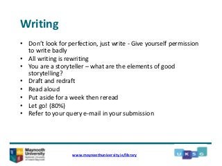 Writing
• Don’t look for perfection, just write - Give yourself permission
to write badly
• All writing is rewriting
• You are a storyteller – what are the elements of good
storytelling?
• Draft and redraft
• Read aloud
• Put aside for a week then reread
• Let go! (80%)
• Refer to your query e-mail in your submission
www.maynoothuniversity.ie/library
 