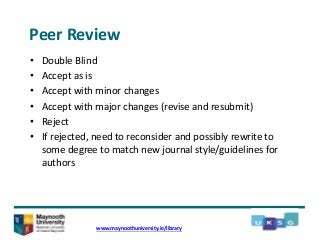 Peer Review
• Double Blind
• Accept as is
• Accept with minor changes
• Accept with major changes (revise and resubmit)
• Reject
• If rejected, need to reconsider and possibly rewrite to
some degree to match new journal style/guidelines for
authors
www.maynoothuniversity.ie/library
 