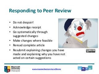 Responding to Peer Review
• Do not despair!
• Acknowledge receipt
• Go systematically through
suggested changes
• Make changes where feasible
• Reread complete article
• Resubmit explaining changes you have
made and explaining why you have not
acted on certain suggestions
www.maynoothuniversity.ie/library
 