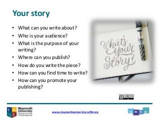 • What can you write about?
• Who is your audience?
• What is the purpose of your
writing?
• Where can you publish?
• How do you write the piece?
• How can you find time to write?
• How can you promote your
publishing?
www.maynoothuniversity.ie/library
Your story
 