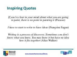 Inspiring Quotes
If you’re clear in your mind about what you are going
to paint, there is no point in painting it (Picasso)
I have to start to write to have ideas (Françoise Sagan)
Writing is a process of discovery. Sometimes you don't
know what you know. You may know it but have no idea
how it fits together (Alice Walker)
www.maynoothuniversity.ie/library
 