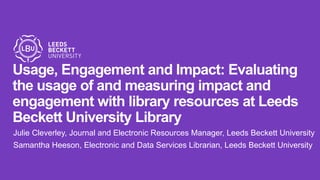 Usage, Engagement and Impact: Evaluating
the usage of and measuring impact and
engagement with library resources at Leeds
Beckett University Library
Julie Cleverley, Journal and Electronic Resources Manager, Leeds Beckett University
Samantha Heeson, Electronic and Data Services Librarian, Leeds Beckett University
 