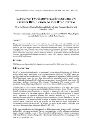 International Journal of Control Theory and Computer Modeling (IJCTCM) Vol 9, No.1/2, April 2019
DOI: 10.5121/ijctcm.2019.9201 1
EFFECT OF TWO EXOSYSTEM STRUCTURES ON
OUTPUT REGULATION OF THE RTAC SYSTEM
Ovie EseOghene1
, Muazu Muhammed Bashir2
, Sikiru Tajudeen Humble2
and
Umoh Ime Jarlath2
1
Advanced Unmanned Aerial Vehicles Laboratory (AUAVL), NASRDA, Abuja, Nigeria
2Ahmadu Bello University (ABU), Zaria, Nigeria.
ABSTRACT
This paper presents results on the output regulation of a single-input multi-output (SIMO) rotational-
translational actuator (RTAC) system. The results focus primarily on stability and robustness, which are
studied in light of the presence of externally generated exogenous input signals. Two exosystem types were
investigated and tested. Obtained results answers the question of asymptotic stabilization and tracking of a
desired trajectory in the presence of a dynamic exosystem. The results confirmed the working theory of
robust stabilization using output feedback techniques, borne out of differential-geometric observer design
principles. The utilized design showed good stability results which compares favourably with existing
works on RTAC stabilization.
KEYWORDS
RTAC,Eexogenous Signals, Feedback Regulation, Asymptotic stability, Differential Geometry, Observer
1. INTRODUCTION
The RTAC system finds applicability in systems such as dual-spin stabilized spacecraft, drill-type
systems which require stabilization in the presence of moving platforms. The RTAC system has
also been used as a benchmark system for testing various control law designs. Stabilization of the
RTAC benchmark system has been done using different approaches some of which include;
output feedback techniques [1], [2], backstepping approaches such as feedback linearization [3],
input-output feedback linearization [4], integrator backstepping [5], cascade control with
coordinate changes [6], energy and entropy based hybrid framework [7] amongst others.
Output regulation-based control is defined by tracking and stabilization goals [8] [9]. This control
paradigm targets the convergence of all or selected system states of the system towards a suitably
defined equilibrium (zero or otherwise) as time goes to infinity [10] [11]. Some of the standard
techniques which exist for output regulated systems include the use of observers as internal
model, application of separation principle and certainty principle [8] [12]. Usually, the
specification on the system to be regulated is made in presence of external disturbances and other
uncertainties which the output regulation technique defines by considering and incorporating an
external system (exosystem) to be the generator of these external signals (references and
disturbances) to be tracked or rejected. The problem can further be cast as either a reference input
tracking or disturbance input rejection problem [8] [13] [14].
In this paper, consideration has been made of two different exosystem structures, such as constant
and oscillator type signal generators. The exosystem signals are of either reference or disturbance
inputs which are modelled as part of the system and should be tracked or rejected in accordance
with the problem specification being either a disturbance rejection problem or a tracking problem
 